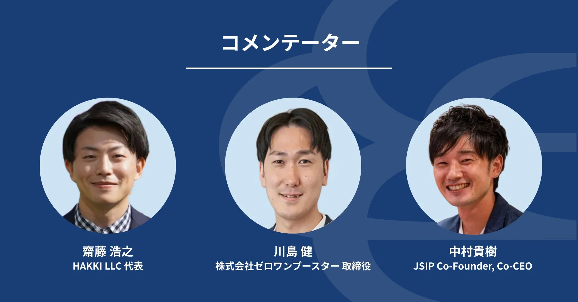 コメンテーター 齋藤 浩之 HAKKI LLC 代表 川島 健 株式会社ゼロワンブースター 取締役 中村貴樹 JSIP Co-Founder, Co-CEO