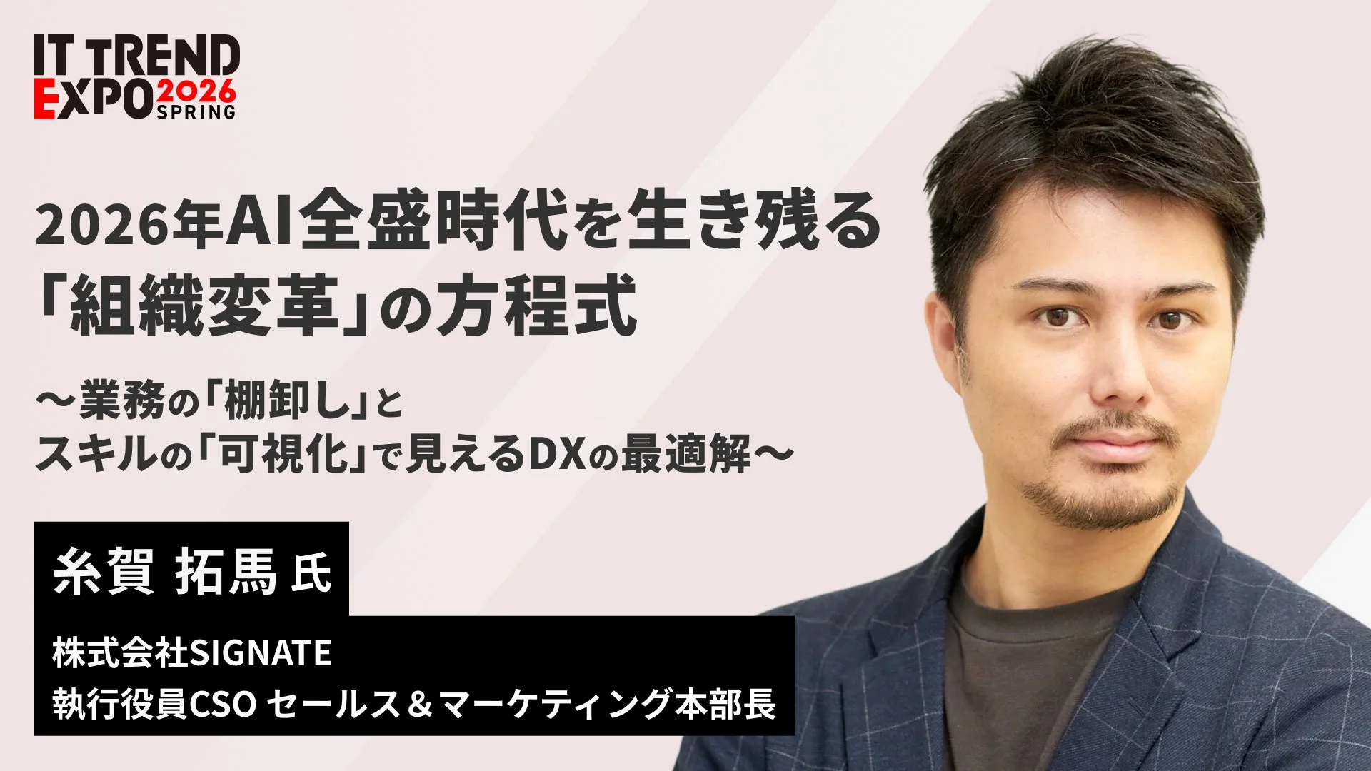 IT TREND EXPO 2026 SPRING 2026年AI全盛時代を生き残る「組織変革」の方程式 ～業務の「棚卸し」とスキルの「可視化」で見えるDXの最適解～ 糸賀 拓馬 氏 株式会社SIGNATE 執行役員CSO セールス & マーケティング本部長