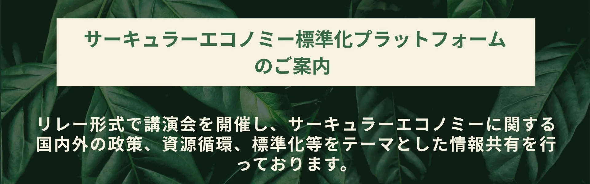 サーキュラーエコノミー標準化プラットフォームのご案内 リレー形式で講演会を開催し、サーキュラーエコノミーに関する国内外の政策、資源循環、標準化等をテーマとした情報共有を行っております。