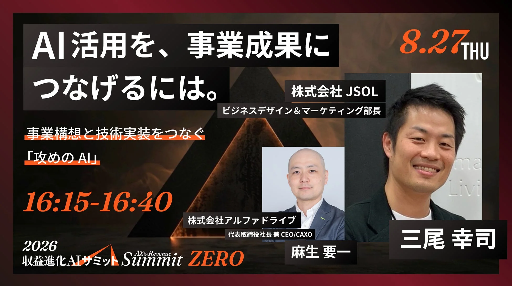 AI活用を、事業成果に つなげるには。 8.27 THU 株式会社 JSOL ビジネスデザイン&マーケティング部長 事業構想と技術実装をつなぐ 「攻めのAI」 16:15-16:40 株式会社アルファドライブ 代表取締役社長 兼 CEO/CAXO 2026 収益進化AIサミット AX for Revenue Summit ZERO 麻生 要一 三尾 幸司