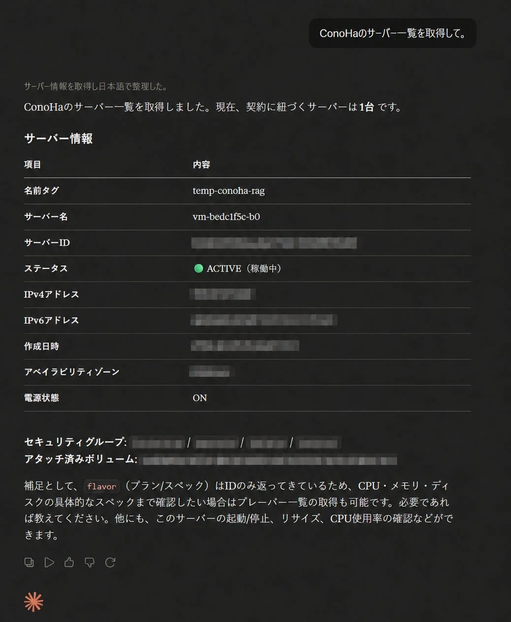 ConoHaのサーバー一覧を取得して。サーバー情報を取得し日本語で整理した。ConoHaのサーバー一覧を取得しました。現在、契約に紐づくサーバーは1台です。サーバー情報項目内容名前タグtemp-conoha-ragサーバー名vm-bedc1f5c-b0サーバーID[masked]ステータスACTIVE (稼働中)IPv4アドレス[masked]IPv6アドレス[masked]作成日時[masked]アベイラビリティゾーン[masked]電源状態ONセキュリティグループ:[masked] / [masked] / [masked] / [masked]アタッチ済みボリューム:[masked]補足として、flavor (プラン/スペック)はIDのみ返ってきているため、CPU・メモリ・ディスクの具体的なスペックまで確認したい場合はプレーパー一覧の取得も可能です。必要であれば教えてください。他にも、このサーバーの起動/停止、リサイズ、CPU使用率の確認などができます。